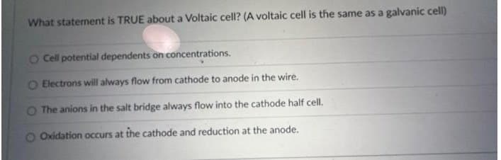 What statement is TRUE about a Voltaic cell? (A voltaic cell is the same as a galvanic cell)
O Cell potential dependents on concentrations.
O Electrons will always flow from cathode to anode in the wire.
The anions in the salt bridge always flow into the cathode half cell.
Oxidation occurs at the cathode and reduction at the anode.