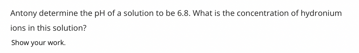 Antony determine the pH of a solution to be 6.8. What is the concentration of hydronium
ions in this solution?
Show your work.