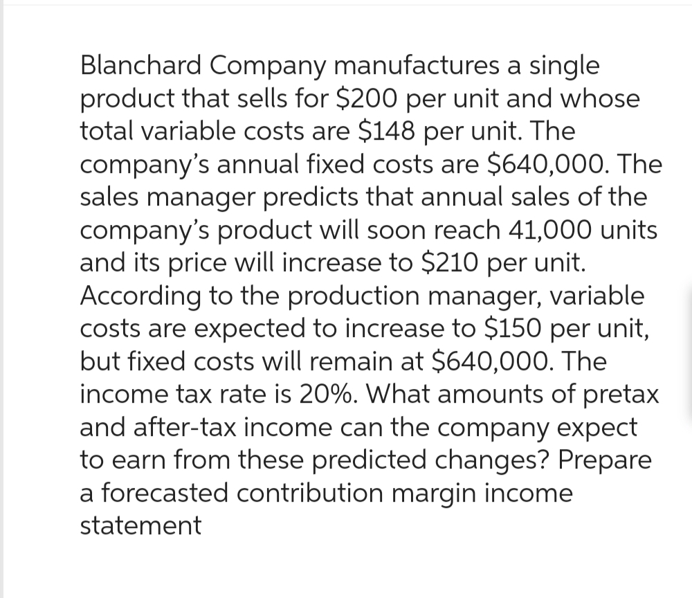 Blanchard Company manufactures a single
product that sells for $200 per unit and whose
total variable costs are $148 per unit. The
company's annual fixed costs are $640,000. The
sales manager predicts that annual sales of the
company's product will soon reach 41,000 units
and its price will increase to $210 per unit.
According to the production manager, variable
costs are expected to increase to $150 per unit,
but fixed costs will remain at $640,000. The
income tax rate is 20%. What amounts of pretax
and after-tax income can the company expect
to earn from these predicted changes? Prepare
a forecasted contribution margin income
statement
