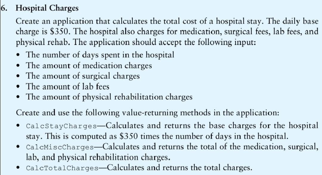 6. Hospital Charges
Create an application that calculates the total cost of a hospital stay. The daily base
charge is $350. The hospital also charges for medication, surgical fees, lab fees, and
physical rehab. The application should accept the following input:
• The number of days spent in the hospital
• The amount of medication charges
• The amount of surgical charges
• The amount of lab fees
• The amount of physical rehabilitation charges
Create and use the following value-returning methods in the application:
• CalcStayCharges-Calculates and returns the base charges for the hospital
stay. This is computed as $350 times the number of days in the hospital.
• CalcMiscCharges-Calculates and returns the total of the medication, surgical,
lab, and physical rehabilitation charges.
• CalcTotalCharges-Calculates and returns the total charges.
