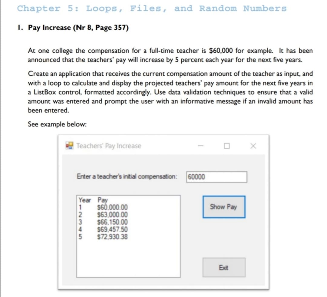 Chapter 5: Loops, Files, and Random Numbers
I. Pay Increase (Nr 8, Page 357)
At one college the compensation for a full-time teacher is $60,000 for example. It has been
announced that the teachers' pay will increase by 5 percent each year for the next five years.
Create an application that receives the current compensation amount of the teacher as input, and
with a loop to calculate and display the projected teachers' pay amount for the next five years in
a ListBox control, formatted accordingly. Use data validation techniques to ensure that a valid
amount was entered and prompt the user with an informative message if an invalid amount has
been entered.
See example below:
Teachers' Pay Increase
Enter a teacher's intial compensation:
60000
Year Pay
$60,000.00
$63.000.00
$66.150.00
$69.457.50
$72,930.38
Show Pay
Exit
1231 5
