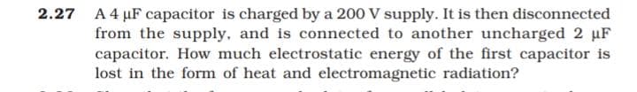 2.27 A4 µF capacitor is charged by a 200 V supply. It is then disconnected
from the supply, and is connected to another uncharged 2 uF
capacitor. How much electrostatic energy of the first capacitor is
lost in the form of heat and electromagnetic radiation?
