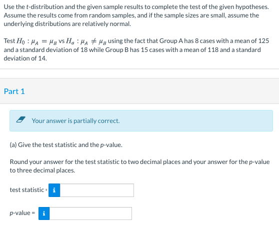 Use the t-distribution and the given sample results to complete the test of the given hypotheses.
Assume the results come from random samples, and if the sample sizes are small, assume the
underlying distributions are relatively normal.
Test Ho : HA = Hg Vs H, : Ha # Hg using the fact that Group A has 8 cases with a mean of 125
and a standard deviation of 18 while Group B has 15 cases with a mean of 118 and a standard
deviation of 14.
Part 1
Your answer is partially correct.
(a) Give the test statistic and the p-value.
Round your answer for the test statistic to two decimal places and your answer for the p-value
to three decimal places.
test statistic : i
p-value =
