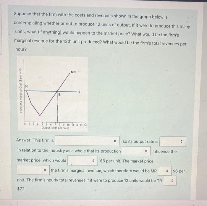 Suppose that the firm with the costs and revenues shown in the graph below is
contemplating whether or not to produce 12 units of output. If it were to produce this many
units, what (if anything) would happen to the market price? What would be the firm's
marginal revenue for the 12th unit produced? What would be the firm's total revenues per
hour?
Price and Marginal Cost ($ per unit)
$6
E
MC
10 11 12 13 14
Output (units per hour)
Answer: This firm is
in relation to the industry as a whole that its production
market price, which would
, so its output rate is
influence the
$6 per unit. The market price
the firm's marginal revenue, which therefore would be MR
unit. The firm's hourly total revenues if it were to produce 12 units would be TR
$72.
+ $6 per
4