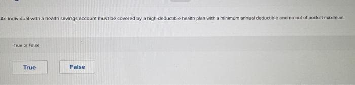 An individual with a health savings account must be covered by a high-deductible health plan with a minimum annual deductible and no out of pocket maximum.
True or False
True
False