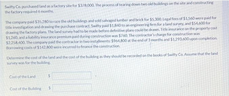 Swifty Co. purchased land as a factory site for $378,000. The process of tearing down two old buildings on the site and constructing
the factory required 6 months.
The company paid $35,280 to raze the old buildings and sold salvaged lumber and brick for $5,300. Legal fees of $1,560 were paid for
title investigation and drawing the purchase contract. Swifty paid $1,840 to an engineering firm for a land survey, and $54,600 for
drawing the factory plans. The land survey had to be made before definitive plans could be drawn. Title insurance on the property cost
$1,260, and a liability insurance premium paid during construction was $760. The contractor's charge for construction was
$2,258,400. The company paid the contractor in two installments: $964,800 at the end of 3 months and $1.293,600 upon completion.
Borrowing costs of $142,800 were incurred to finance the construction.
Determine the cost of the land and the cost of the building as they should be recorded on the books of Swifty Co. Assume that the land
survey was for the building.
Cost of the Land
Cost of the Building