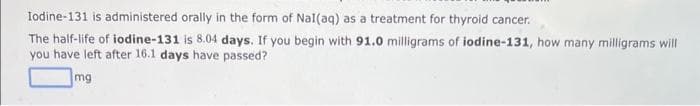 Iodine-131 is administered orally in the form of Nal(aq) as a treatment for thyroid cancer.
The half-life of iodine-131 is 8.04 days. If you begin with 91.0 milligrams of iodine-131, how many milligrams will
you have left after 16.1 days have passed?
mg