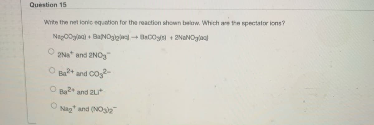 Question 15
Write the net ionic equation for the reaction shown below. Which are the spectator ions?
NazCO3(aq) + Ba(NO3)2(aq), → BaCO3(s) + 2NANO3(aq)
2Na*
and 2NO3
Ba2+ and CO32-
O Ba2+ and 2LI+
Naz* and (NO3)2

