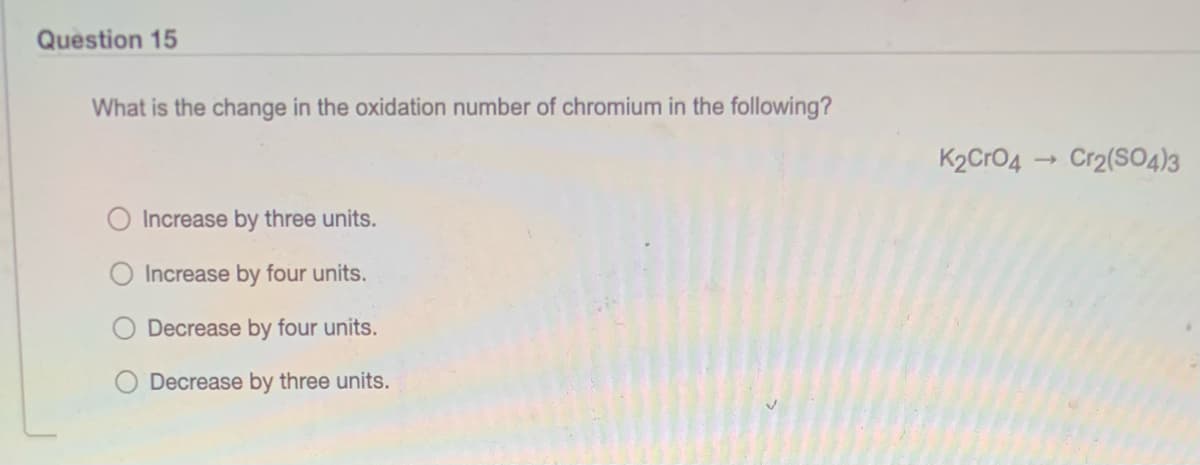 Question 15
What is the change in the oxidation number of chromium in the following?
K2CrO4
Cr2(SO4)3
O Increase by three units.
Increase by four units.
Decrease by four units.
Decrease by three units.
