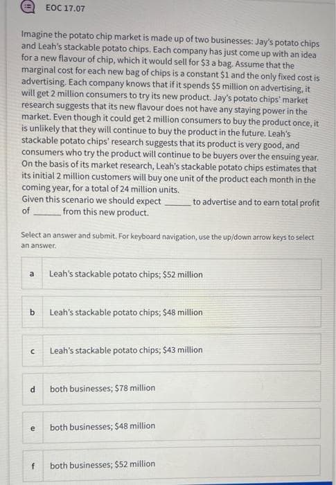 EOC 17.07
Imagine the potato chip market is made up of two businesses: Jay's potato chips
and Leah's stackable potato chips. Each company has just come up with an idea
for a new flavour of chip, which it would sell for $3 a bag. Assume that the
marginal cost for each new bag of chips is a constant $1 and the only fixed cost is
advertising. Each company knows that if it spends $5 million on advertising, it
will get 2 million consumers to try its new product. Jay's potato chips' market
research suggests that its new flavour does not have any staying power in the
market. Even though it could get 2 million consumers to buy the product once, it
is unlikely that they will continue to buy the product in the future. Leah's
stackable potato chips' research suggests that its product is very good, and
consumers who try the product will continue to be buyers over the ensuing year.
On the basis of its market research, Leah's stackable potato chips estimates that
its initial 2 million customers will buy one unit of the product each month in the
coming year, for a total of 24 million units.
Given this scenario we should expect.
to advertise and to earn total profit
of
from this new product.
Select an answer and submit, For keyboard navigation, use the up/down arrow keys to select
an answer.
a
Leah's stackable potato chips; $52 million
b
Leah's stackable potato chips; $48 million
Leah's stackable potato chips; $43 million
d.
both businesses; $78 million
e
both businesses; $48 million
f
both businesses; $52 million
