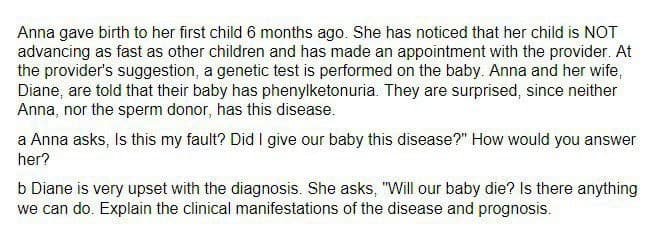 Anna gave birth to her first child 6 months ago. She has noticed that her child is NOT
advancing as fast as other children and has made an appointment with the provider. At
the provider's suggestion, a genetic test is performed on the baby. Anna and her wife,
Diane, are told that their baby has phenylketonuria. They are surprised, since neither
Anna, nor the sperm donor, has this disease.
a Anna asks, Is this my fault? Did I give our baby this disease?" How would you answer
her?
b Diane is very upset with the diagnosis. She asks, "Will our baby die? Is there anything
we can do. Explain the clinical manifestations of the disease and prognosis.