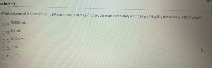 stion 13
What volume of 0.50 M of CaCl2 (Molar mass: 110.98 g/mol) would react completely with 1.68 g of NazS04 (Molar mass: 142.04 gfmolj?
0.030 mL
O A.
24 ml
B.
0.024 mL
O D. 3 mL
30 ml
OE.
