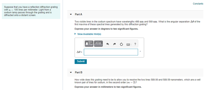Constants
Suppose that you have a reflection diffraction grating
with n = 105 lines per millimeter. Light from a
sodium lamp passes through the grating and is
diffracted onto a distant screen.
Part A
Two visible lines in the sodium spectrum have wavelengths 498 nm and 569 nm. What is the angular separation Ae of the
first maxima of these spectral lines generated by this diffraction grating?
Express your answer in degrees to two significant figures.
• View Available Hint(s)
Ae =
Submit
Part B
How wide does this grating need to be to allow you to resolve the two lines 589.00 and 589.59 nanometers, which are a well
known pair of lines for sodium, in the second order (m = 2)?
Express your answer in millimeters to two significant figures.

