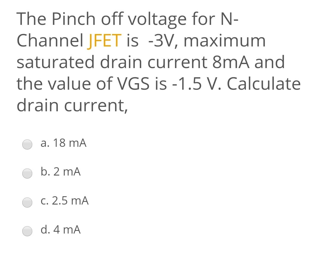 The Pinch off voltage for N-
Channel JFET is -3V, maximum
saturated drain current 8mA and
the value of VGS is -1.5 V. Calculate
drain current,
a. 18 mA
b. 2 mA
c. 2.5 mA
d. 4 mA
