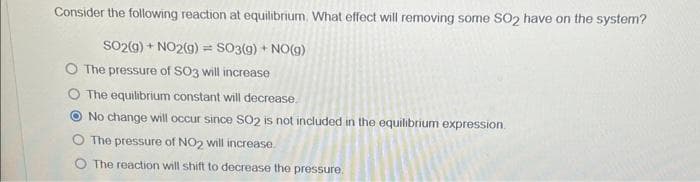 Consider the following reaction at equilibrium. What effect will removing some SO2 have on the system?
SO2(g) + NO2(g) = SO3(g) + NO(g)
The pressure of SO3 will increase
The equilibrium constant will decrease.
No change will occur since SO2 is not included in the equilibrium expression.
The pressure of NO2 will increase.
The reaction will shift to decrease the pressure.
