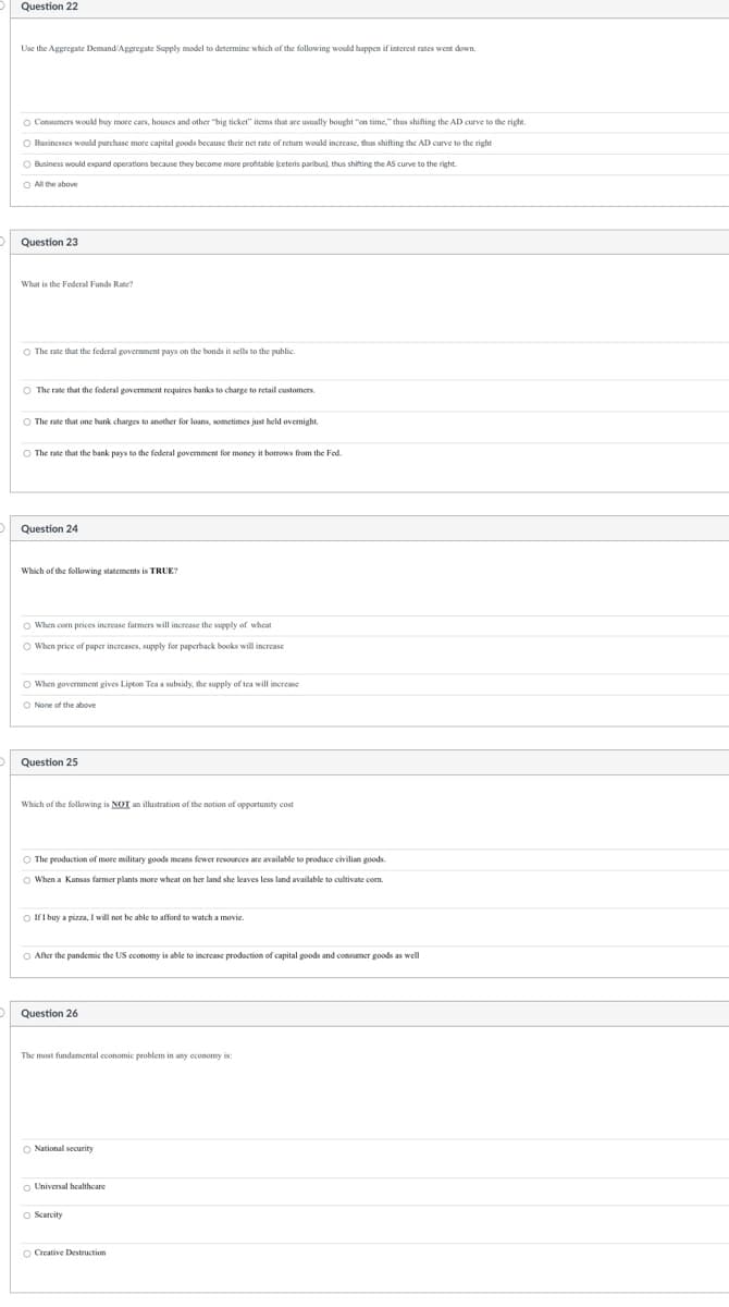 Question 22
Use the Aggregate Demand/Aggregate Supply model to determine which of the following would happen if interest rates went down.
O Consumers would buy more cars, houses and other "big ticket" items that are usually bought "on time," thus shifting the AD curve to the right.
O Businesses would purchase more capital goods because their net rate of return would increase, thus shifting the AD curve to the right
O Business would expand operations because they become more profitable (ceteris paribus), thus shifting the AS curve to the right.
O All the above
Question 23
What is the Federal Funds Rate?
The rate that the federal government pays on the bonds it sells to the public.
O The rate that federal government requires banks to charge to retail customers.
The rate that one bank charges to another loans, sometimes just held overnight.
The rate that the bank pays to the federal government for money it borrows from the Fed
Question 24
Which of the following statements is TRUE?
When corn prices increase farmers will increase the supply of wheat
O When price of paper increases, supply for paperback books will increase
O When government gives Lipton Tea a subsidy, the supply of tea will increase
O None of the above
Question 25
Which of the following is NOT an illustration of the notion of opportunity cost
The production of more military goods means fewer resources are available to produce civilian goods.
O When a Kansas farmer plants more wheat on her land she leaves less land available to cultivate com.
If I buy a pizza, I will not be able to afford to watch a movie.
O After the pandemic the US economy is able to increase production of capital goods and consumer goods as well
Question 26
The most fundamental economic problem in any economy is:
O National security
Universal healthcare
O Scarcity
O Creative Destruction