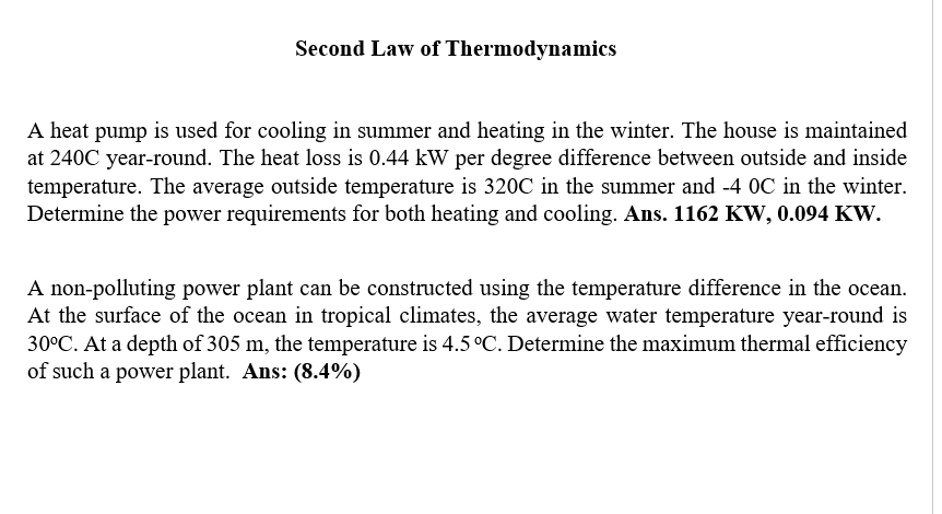 Second Law of Thermodynamics
A heat pump is used for cooling in summer and heating in the winter. The house is maintained
at 240C year-round. The heat loss is 0.44 kW per degree difference between outside and inside
temperature. The average outside temperature is 320C in the summer and -4 OC in the winter.
Determine the power requirements for both heating and cooling. Ans. 1162 KW, 0.094 KW.
A non-polluting power plant can be constructed using the temperature difference in the ocean.
At the surface of the ocean in tropical climates, the average water temperature year-round is
30°C. At a depth of 305 m, the temperature is 4.5 °C. Determine the maximum thermal efficiency
of such a power plant. Ans: (8.4%)
