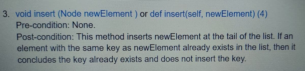 3. void insert (Node newElement) or def insert(self, newElement) (4)
Pre-condition: None.
Post-condition: This method inserts newElement at the tail of the list. If an
element with the same key as newElement already exists in the list, then it
concludes the key already exists and does not insert the key.
