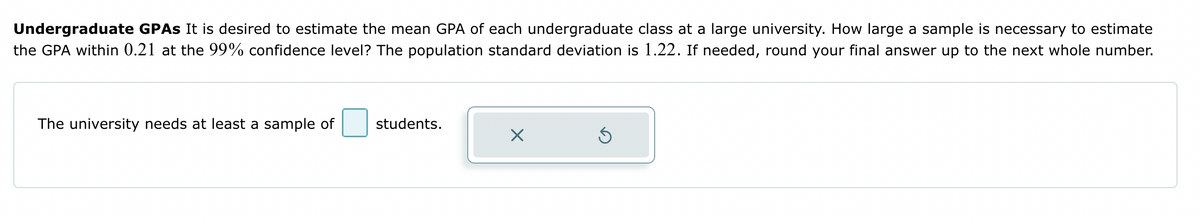 Undergraduate GPAS It is desired to estimate the mean GPA of each undergraduate class at a large university. How large a sample is necessary to estimate
the GPA within 0.21 at the 99% confidence level? The population standard deviation is 1.22. If needed, round your final answer up to the next whole number.
The university needs at least a sample of
students.
X
Ś