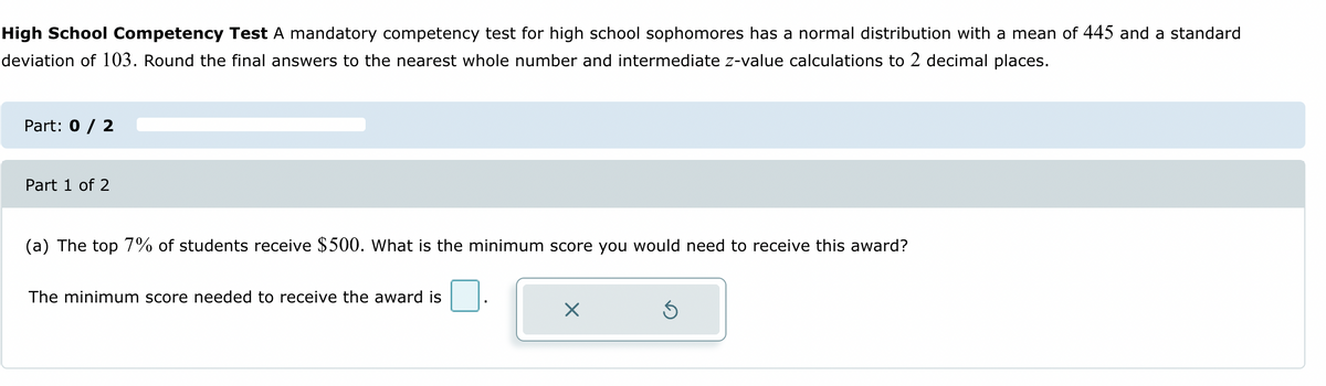 High School Competency Test A mandatory competency test for high school sophomores has a normal distribution with a mean of 445 and a standard
deviation of 103. Round the final answers to the nearest whole number and intermediate z-value calculations to 2 decimal places.
Part: 0 / 2
Part 1 of 2
(a) The top 7% of students receive $500. What is the minimum score you would need to receive this award?
The minimum score needed to receive the award is
X
Ś