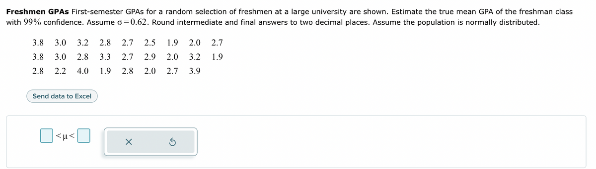 Freshmen GPAS First-semester GPAs for a random selection of freshmen at a large university are shown. Estimate the true mean GPA of the freshman class
with 99% confidence. Assume o=0.62. Round intermediate and final answers to two decimal places. Assume the population is normally distributed.
3.8 3.0 3.2 2.8 2.7 2.5 1.9
3.8 3.0 2.8 3.3 2.7 2.9 2.0
2.8 2.2 4.0 1.9 2.8 2.0
Send data to Excel
<µ<
X
2.0
3.2
2.7 3.9
Ś
2.7
1.9
