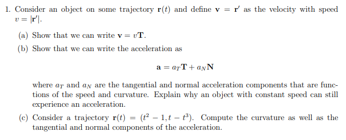 1. Consider an object on some trajectory r(t) and define v = r' as the velocity with speed
v = [r'|.
(a) Show that we can write v = vT.
(b) Show that we can write the acceleration as
a = arT + anN
where ar and an are the tangential and normal acceleration components that are func-
tions of the speed and curvature. Explain why an object with constant speed can still
experience an acceleration.
(c) Consider a trajectory r(t) = (t² – 1,t – t³). Compute the curvature as well as the
tangential and normal components of the acceleration.
