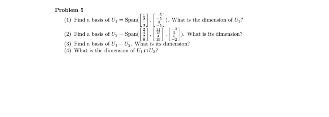 Problem 5
(1) Find a basis of U₁ = Span(
(2) Find a basis of U₂ = Span(
132426
-5
15
4
19
). What is the dimension of U₁?
What is its dimension?
(3) Find a basis of U₁ + U2. What is its dimension?
(4) What is the dimension of U₁ U₂?