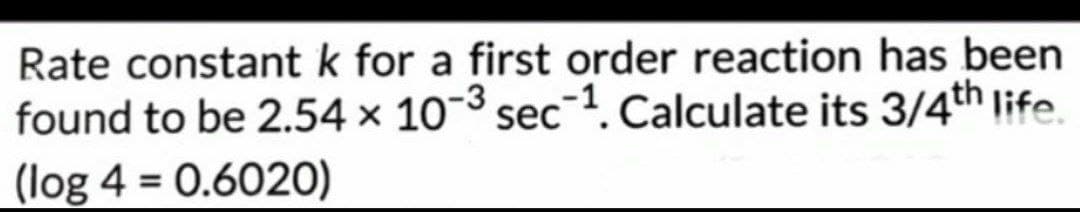 Rate constant k for a first order reaction has been
found to be 2.54 × 10-³ sec-1. Calculate its 3/4th life.
(log 4 = 0.6020)