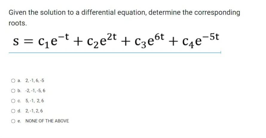 Given the solution to a differential equation, determine the corresponding
roots.
S =
C₁e-t + c₂e²t + C3еºt + С₁е²
2t
-5t
O a. 2,-1, 6, -5
O b. -2,-1,-5, 6
O c.
5,-1, 2,6
O d.
2,-1,2,6
O e NONE OF THE ABOVE