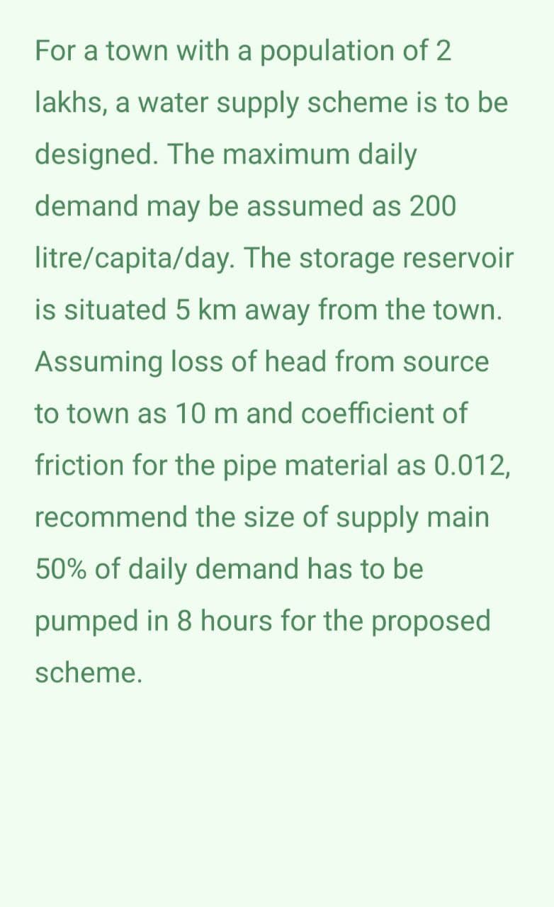 For a town with a population of 2
lakhs, a water supply scheme is to be
designed. The maximum daily
demand may be assumed as 200
litre/capita/day. The storage reservoir
is situated 5 km away from the town.
Assuming loss of head from source
to town as 10 m and coefficient of
friction for the pipe material as 0.012,
recommend the size of supply main
50% of daily demand has to be
pumped in 8 hours for the proposed
scheme.