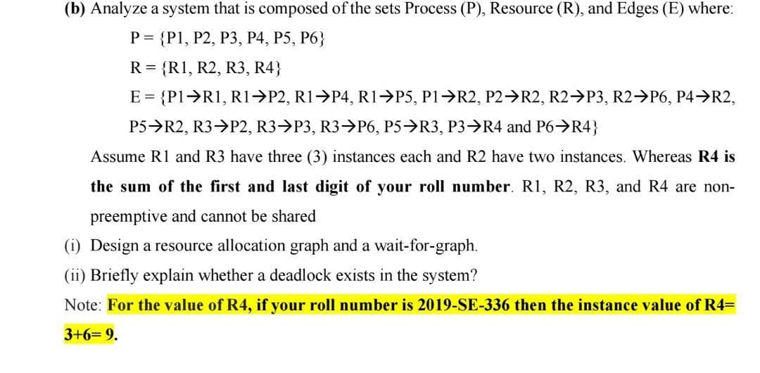 (b) Analyze a system that is composed of the sets Process (P), Resource (R), and Edges (E) where:
P = {P1, P2, P3, P4, P5, P6}
R = {R1, R2, R3, R4}
E = {P1>R1, R1→P2, R1 P4, R1>P5, P1>R2, P2 R2, R2 P3, R2→P6, P4>R2,
P5>R2, R3>P2, R3>P3, R3->P6, P5→R3, P3→R4 and P6>R4}
Assume R1 and R3 have three (3) instances each and R2 have two instances. Whereas R4 is
the sum of the first and last digit of your roll number. R1, R2, R3, and R4 are non-
preemptive and cannot be shared
(i) Design a resource allocation graph and a wait-for-graph.
(ii) Briefly explain whether a deadlock exists in the system?
Note: For the value of R4, if your roll number is 2019-SE-336 then the instance value of R4=
3+6= 9.
