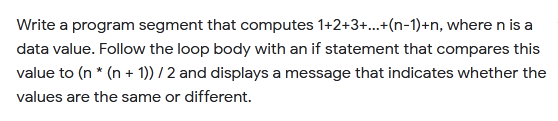 Write a program segment that computes 1+2+3+..+(n-1)+n, where n is a
data value. Follow the loop body with an if statement that compares this
value to (n * (n + 1)) / 2 and displays a message that indicates whether the
values are the same or different.
