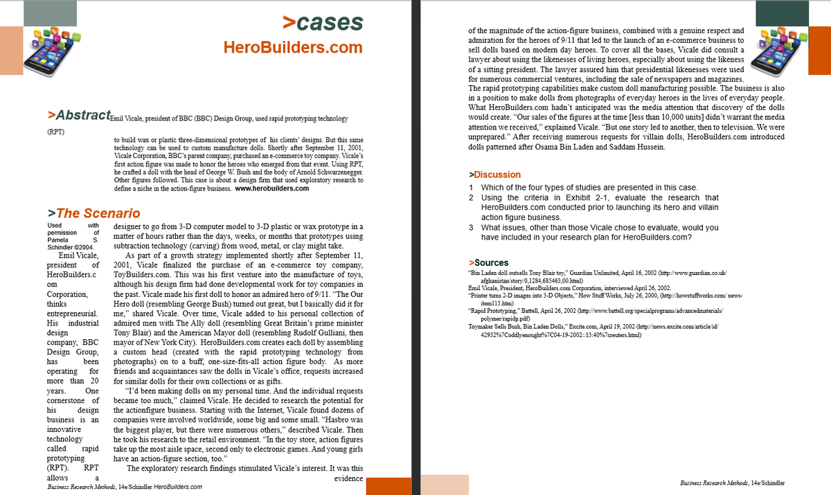 >AbstractEmil Vicale, president of BBC (BBC) Design Group, used rapid prototyping technology
to build wax or plastic three-dimensional prototypes of his clients' designs. But this same
technology can be used to custom manufacture dolls. Shortly after September 11, 2001,
Vicale Corporation, BBC's parent company, purchased an e-commerce toy company. Vicale's
first action figure was made to honor the heroes who emerged from that event. Using RPT,
he crafted a doll with the head of George W. Bush and the body of Arnold Schwarzenegger.
Other figures followed. This case is about a design firm that used exploratory research to
define a niche in the action-figure business. www.herobuilders.com
(RPT)
>The Scenario
with
Used
permission of
Pamela
S.
Schindler ©2004.
Emil Vicale,
president of
HeroBuilders.c
om
Corporation,
thinks
entrepreneurial.
His industrial
design
company, BBC
Design Group.
has
been
operating for
more than 20
years. One
cornerstone of
his design
business is an
innovative
technology
called
>cases
HeroBuilders.com
designer to go from 3-D computer model to 3-D plastic or wax prototype in a
matter of hours rather than the days, weeks, or months that prototypes using
subtraction technology (carving) from wood, metal, or clay might take.
As part of a growth strategy implemented shortly after September 11,
2001, Vicale finalized the purchase of an e-commerce toy company,
ToyBuilders.com. This was his first venture into the manufacture of toys,
although his design firm had done developmental work for toy companies in
the past. Vicale made his first doll to honor an admired hero of 9/11. "The Our
Hero doll (resembling George Bush) turned out great, but I basically did it for
me," shared Vicale. Over time, Vicale added to his personal collection of
admired men with The Ally doll (resembling Great Britain's prime minister
Tony Blair) and the American Mayor doll (resembling Rudolf Gulliani, then
mayor of New York City). HeroBuilders.com creates each doll by assembling
a custom head (created with the rapid prototyping technology from
photographs) on to a buff, one-size-fits-all action figure body. As more
friends and acquaintances saw the dolls in Vicale's office, requests increased
for similar dolls for their own collections or as gifts.
"I'd been making dolls on my personal time. And the individual requests
became too much," claimed Vicale. He decided to research the potential for
the actionfigure business. Starting with the Internet, Vicale found dozens of
companies were involved worldwide, some big and some small. "Hasbro was
the biggest player, but there were numerous others," described Vicale. Then
he took his research to the retail environment. "In the toy store, action figures
take up the most aisle space, second only to electronic games. And young girls
have an action-figure section, too."
The exploratory research findings stimulated Vicale's interest. It was this
evidence
rapid
prototyping
(RPT). RPT
allows
a
Business Research Methods, 14e/Schindler HeroBuilders.com
of the magnitude of the action-figure business, combined with a genuine respect and
admiration for the heroes of 9/11 that led to the launch of an e-commerce business to
sell dolls based on modern day heroes. To cover all the bases, Vicale did consult a
lawyer about using the likenesses of living heroes, especially about using the likeness
of a sitting president. The lawyer assured him that presidential likenesses were used
for numerous commercial ventures, including the sale of newspapers and magazines.
The rapid prototyping capabilities make custom doll manufacturing possible. The business is also
in a position to make dolls from photographs of everyday heroes in the lives of everyday people.
What HeroBuilders.com hadn't anticipated was the media attention that discovery of the dolls
would create. "Our sales of the figures at the time [less than 10,000 units] didn't warrant the media
attention we received," explained Vicale. "But one story led to another, then to television. We were
unprepared." After receiving numerous requests for villain dolls, HeroBuilders.com introduced
dolls patterned after Osama Bin Laden and Saddam Hussein.
>Discussion
1 Which of the four types of studies are presented in this case.
2 Using the criteria in Exhibit 2-1, evaluate the research that
HeroBuilders.com conducted prior to launching its hero and villain
action figure business.
3 What issues, other than those Vicale chose to evaluate, would you
have included in your research plan for HeroBuilders.com?
>Sources
"Bin Laden doll outsells Tony Blair toy," Guardian Unlimited, April 16, 2002 (http://www.guardian.co.uk/
afghanistan/story/0,1284,685463,00.html)
Emil Vicale, President, HeroBuilders.com Corporation, interviewed April 26, 2002.
"Printer turns 2-D images into 3-D Objects," How Stuff Works, July 26, 2000, (http://howstuffworks.com/news-
item115.htm)
"Rapid Prototyping," Battell, April 26, 2002 (http://www.battell.org/specialprograms/advancedmaterials/
polymer/rapidp.pdf)
Toymaker Sells Bush, Bin Laden Dolls," Excite.com, April 19, 2002 (http://news.excite.com/article/id/
42932%7Coddly enought%7C04-19-2002::13:40%7creuters.html)
Business Research Methods, 14e/Schindler