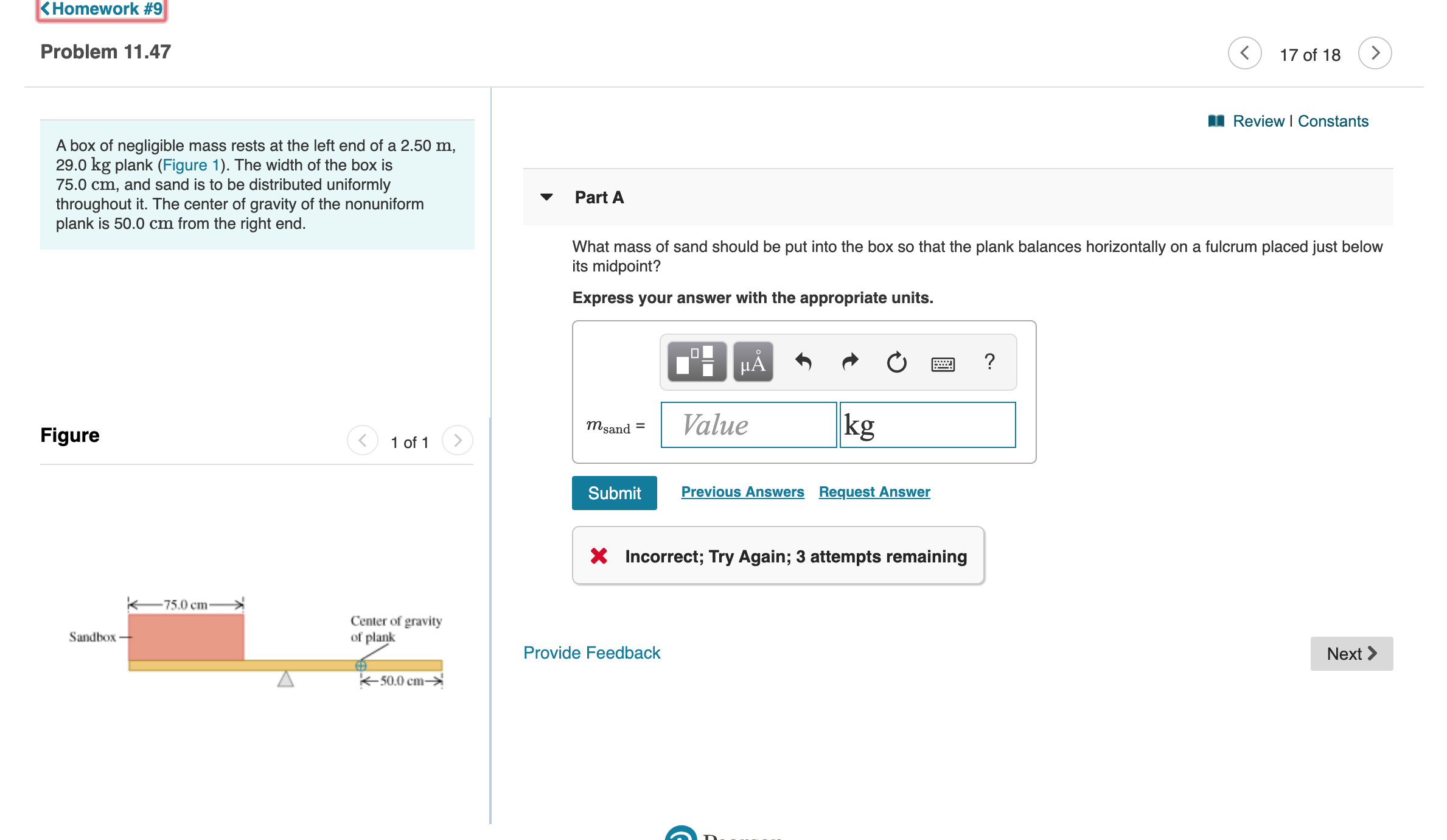 KHomework #9
Problem 11.47
17 of 18
Review I Constants
A box of negligible mass rests at the left end of a 2.50 m,
29.0 kg plank (Figure 1). The width of the box is
75.0 cm, and sand is to be distributed uniformly
throughout it. The center of gravity of the nonuniform
plank is 50.0 cm from the right end.
Part A
What mass of sand should be put into the box so that the plank balances horizontally on a fulcrum placed just below
its midpoint?
Express your answer with the appropriate units.
?
kg
Value
msand
Figure
1 of 1
Previous Answers Request Answer
Submit
Incorrect; Try Again; 3 attempts remaining
75.0 cm
Center of gravity
of plank
Sandbox
Provide Feedback
Next
-50.0 cm-
