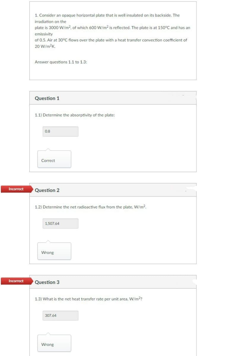 Incorrect
Incorrect
1. Consider an opaque horizontal plate that is well insulated on its backside. The
irradiation on the
plate is 3000 W/m2, of which 600 W/m² is reflected. The plate is at 150°C and has an
emissivity
of 0.5. Air at 30°C flows over the plate with a heat transfer convection coefficient of
20 W/m²K.
Answer questions 1.1 to 1.3:
Question 1
1.1) Determine the absorptivity of the plate:
0.8
Correct
Question 2
1.2) Determine the net radioactive flux from the plate, W/m².
1,507.64
Wrong
Question 3
1.3) What is the net heat transfer rate per unit area, W/m²?
307.64
Wrong