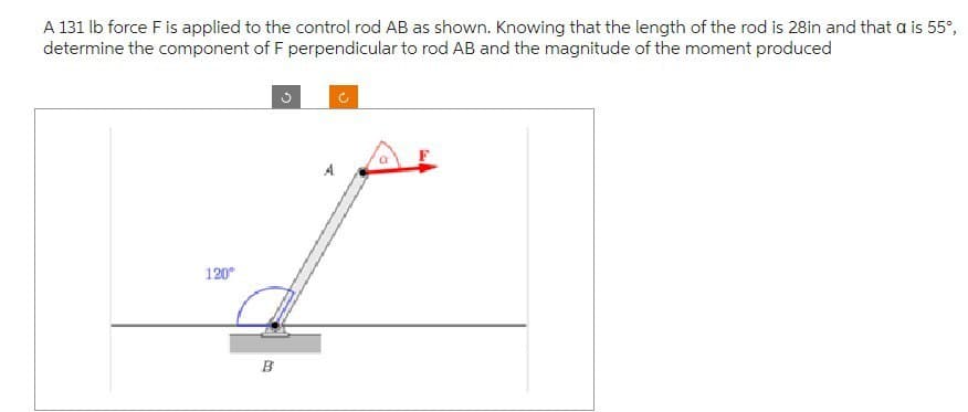 A 131 lb force F is applied to the control rod AB as shown. Knowing that the length of the rod is 28in and that a is 55°,
determine the component of F perpendicular to rod AB and the magnitude of the moment produced
120⁰
B