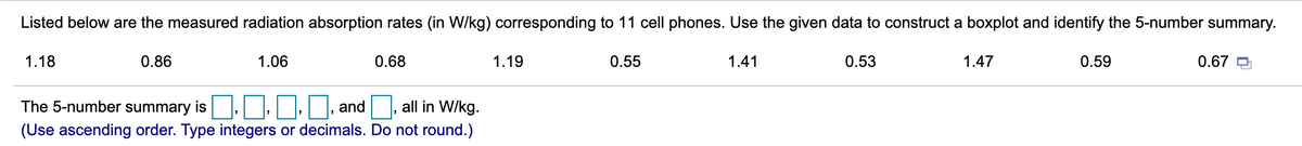 Listed below are the measured radiation absorption rates (in W/kg) corresponding to 11 cell phones. Use the given data to construct a boxplot and identify the 5-number summary.
1.18
0.86
1.06
0.68
1.19
0.55
1.41
0.53
1.47
0.59
0.67 P
The 5-number summary is, :
and , all in W/kg.
(Use ascending order. Type integers or decimals. Do not round.)
