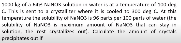 1000 kg of a 64% NaNO3 solution in water is at a temperature of 100 deg
C. This is sent to a crystallizer where it is cooled to 300 deg C. At this
temperature the solubility of NaNO3 is 96 parts per 100 parts of water (the
solubility of NaNO3 is maximum amount of NaNO3 that can stay in
solution, the rest crystallizes out). Calculate the amount of crystals
precipitates out if
