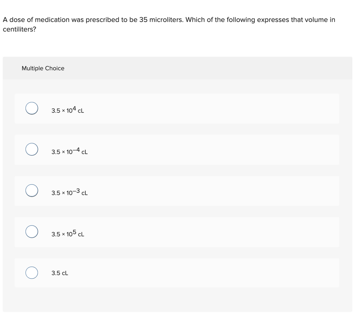 A dose of medication was prescribed to be 35 microliters. Which of the following expresses that volume in
centiliters?
Multiple Choice
O
3.5 x 104 CL
3.5 x 10-4 CL
3.5 × 10-3 CL
3.5 × 105 CL
3.5 CL