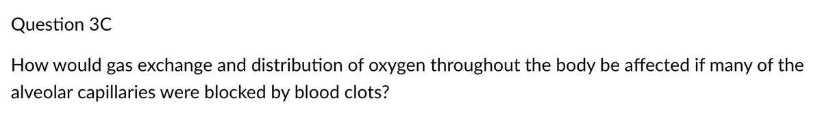 Question 3C
How would gas exchange and distribution of oxygen throughout the body be affected if many of the
alveolar capillaries were blocked by blood clots?