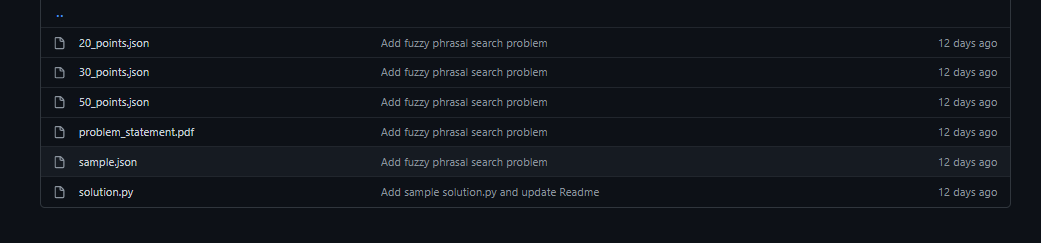 O 20 points.json
Add fuzzy phrasal search problem
12 days ago
D 30_points.json
Add fuzzy phrasal search problem
12 days ago
O 50 points,json
Add fuzzy phrasal search problem
12 days ago
O problem_statement.pdf
Add fuzzy phrasal search problem
12 days ago
sample.json
Add fuzzy phrasal search problem
12 days ago
solution.py
Add sample solution.py and update Readme
12 days ago
oo00 o o
