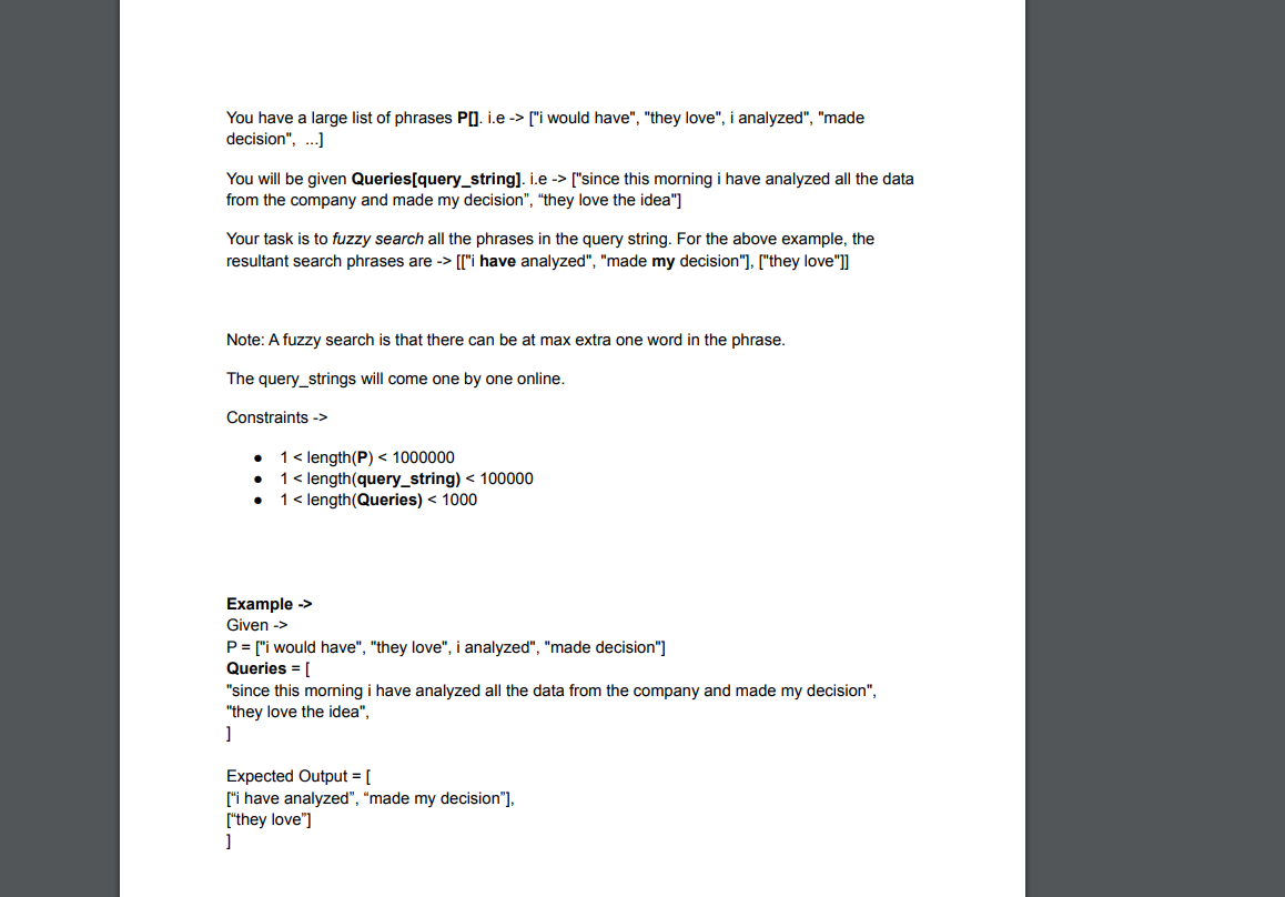 You have a large list of phrases PO. i.e -> ["i would have", "they love", i analyzed", "made
decision", .]
You will be given Queries[query_string]. i.e -> ["since this morning i have analyzed all the data
from the company and made my decision", "they love the idea"]
Your task is to fuzzy search all the phrases in the query string. For the above example, the
resultant search phrases are -> [["i have analyzed", "made my decision"], ["they love"]]
Note: A fuzzy search is that there can be at max extra one word in the phrase.
The query_strings will come one by one online.
Constraints ->
1 < length(P) < 1000000
1< length(query_string) < 100000
1 < length(Queries) < 1000
Example ->
Given ->
P = ["i would have", "they love", i analyzed", "made decision"]
Queries = [
"since this morming i have analyzed all the data from the company and made my decision",
"they love the idea",
Expected Output = [
["i have analyzed", “made my decision"],
["they love"]
