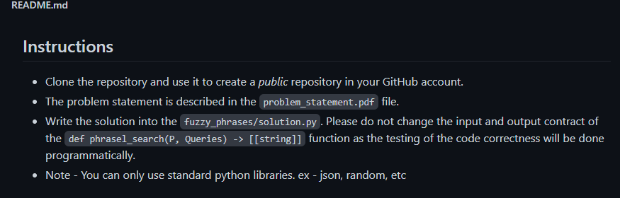 README.md
Instructions
• Clone the repository and use it to create a public repository in your GitHub account.
• The problem statement is described in the problem_statement.pdf file.
• Write the solution into the fuzzy_phrases/solution.py. Please do not change the input and output contract of
the def phrasel_search(P, Queries) -> [[string]] function as the testing of the code correctness will be done
programmatically.
• Note - You can only use standard python libraries. ex - json, random, etc
