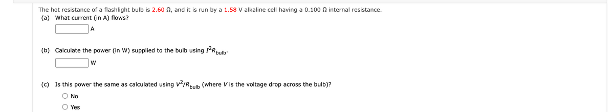 The hot resistance of a flashlight bulb is 2.60 , and it is run by a 1.58 V alkaline cell having a 0.100 internal resistance.
(a) What current (in A) flows?
A
(b) Calculate the power (in W) supplied to the bulb using I²R bulb.
W
(c) Is this power the same as calculated using V²/R bulb (where V is the voltage drop across the bulb)?
No
Yes