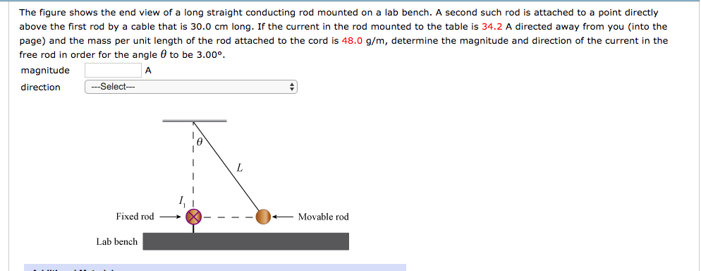 The figure shows the end view of a long straight conducting rod mounted on a lab bench. A second such rod is attached to a point directly
above the first rod by a cable that is 30.0 cm long. If the current the rod mounted to the table is 34.2 A directed away from you (into the
page) and the mass per unit length of the rod attached to the cord is 48.0 g/m, determine the magnitude and direction of the current in the
free rod in order for the angle to be 3.00°.
magnitude
A
direction
-Select---
Fixed rod
Lab bench
L
+
Movable rod