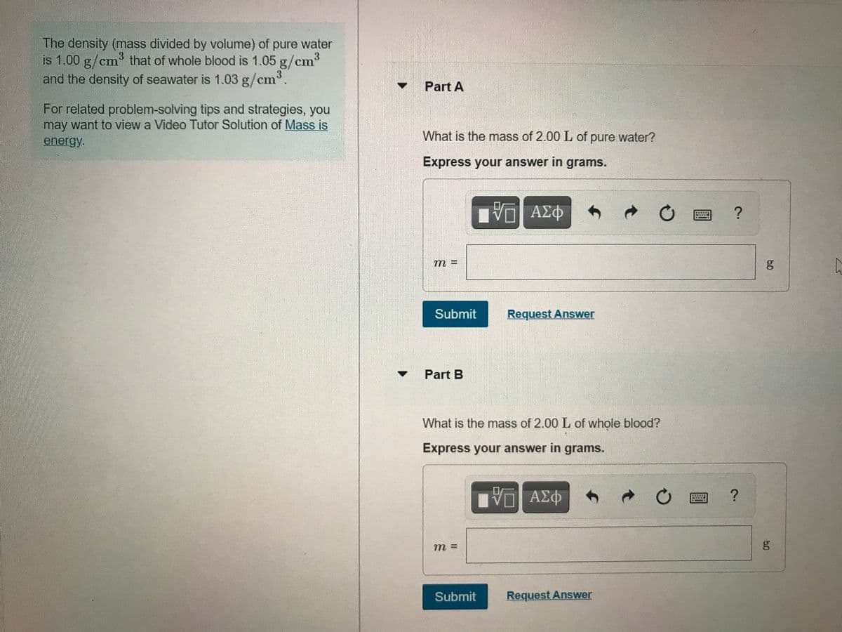 The density (mass divided by volume) of pure water
is 1.00 g/cm that of whole blood is 1.05 g/cm³
and the density of seawater is 1.03 g/cm.
Part A
For related problem-solving tips and strategies, you
may want to view a Video Tutor Solution of Mass is
What is the mass of 2.00 L of pure water?
energy.
Express your answer in grams.
Πνα ΑΣφ
m 3=
Submit
Request Answer
Part B
What is the mass of 2.00 L of whole blood?
Express your answer in grams.
ΑΣΦ
m =
Submit
Request Answer
60
60
