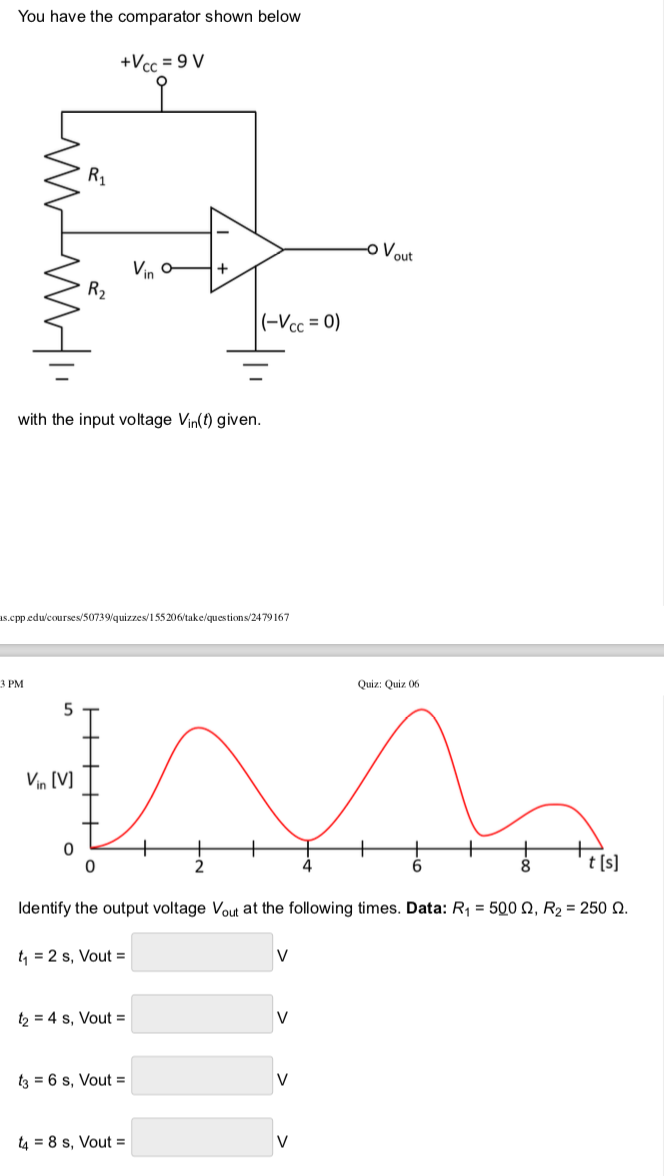 You have the comparator shown below
3 PM
5
R₁
Vin [V]
R₂
0
with the input voltage Vin(t) given.
+Vcc=9V
is.cpp.edu/courses/50739/quizzes/155206/take/questions/2479167
0
t₁ = 2 s, Vout=
Vino
t₂ = 4 s, Vout=
+
t3 = 6 s, Vout=
(-Vcc=0)
t48 s, Vout=
Identify the output voltage Vout at the following times. Data: R₁ = 500 Q, R₂ = 250 0.
V
V
V
-o Vout
V
Quiz: Quiz 06
t [s]