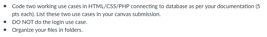 • Code two working use cases in HTML/CSS/PHP connecting to database as per your documentation (5
pts each). List these two use cases in your canvas submission.
DO NOT do the login use case.
• Organize your files in folders.
