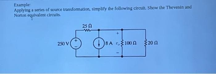 Example:
Applying a series of source transformation, simplify the following circult. Show the Thevenin and
Norton equivalent clrcults.
25 N
250 V
)8A 10o n
320 N
