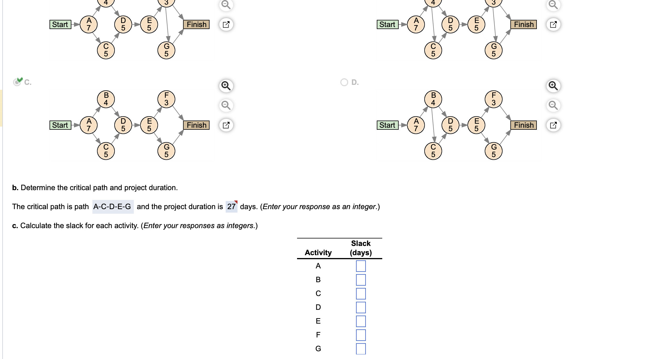 C.
D
Smx-49-6
5
Start
Start
7
U5
(BA
4
C
(05
D
5
E5
5
F
3
G
5
Finish
Finish
Activity
A
B
C
O D.
DEF G
b. Determine the critical path and project duration.
The critical path is path A-C-D-E-G and the project duration is 27 days. (Enter your response as an integer.)
c. Calculate the slack for each activity. (Enter your responses as integers.)
Start
Slack
(days)
Start
A
C
5
(BA
4
(O5
C
D5
D5
ES
5
ES
5
5
F
3
(5
G
Finish
Finish